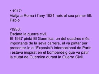 1917: Viatja a Roma i l’any 1921 neix el seu primer fill: Pablo 1936: Esclata la guerra civil.  El 1937 pintà El Guernica, un del quadres més importants de la seva carrera, el va pintar per  presentar-lo a l'Exposició Internacional de París i estava inspirat en el bombardeig que va patir  la ciutat de Guernica durant la Guerra Civil. 