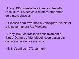 L’any 1955 s’instal.la a Cannes i treballa l’escultura. Es dedica a reinterpretar obres  de pintors clàssics. Picasso admirava molt a Velàzquez i va pintar  a la seva manera  les Menines. L’any 1960 es trasllada definitivament a Nòtre-Dame-de-Vie, Mougins,   on passa els  darrers anys de la seva vida. El 8 d’abril de 1973 va morir. 