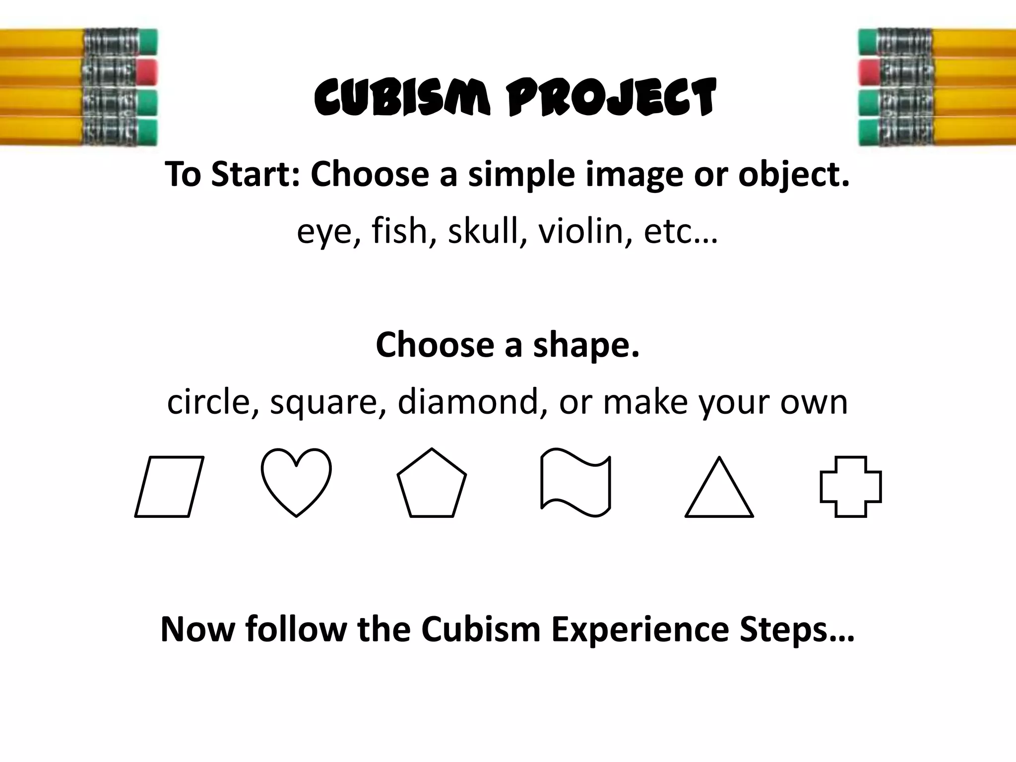 Cubism Project
To Start: Choose a simple image or object.
         eye, fish, skull, violin, etc…

              Choose a shape.
circle, square, diamond, or make your own




Now follow the Cubism Experience Steps…
 