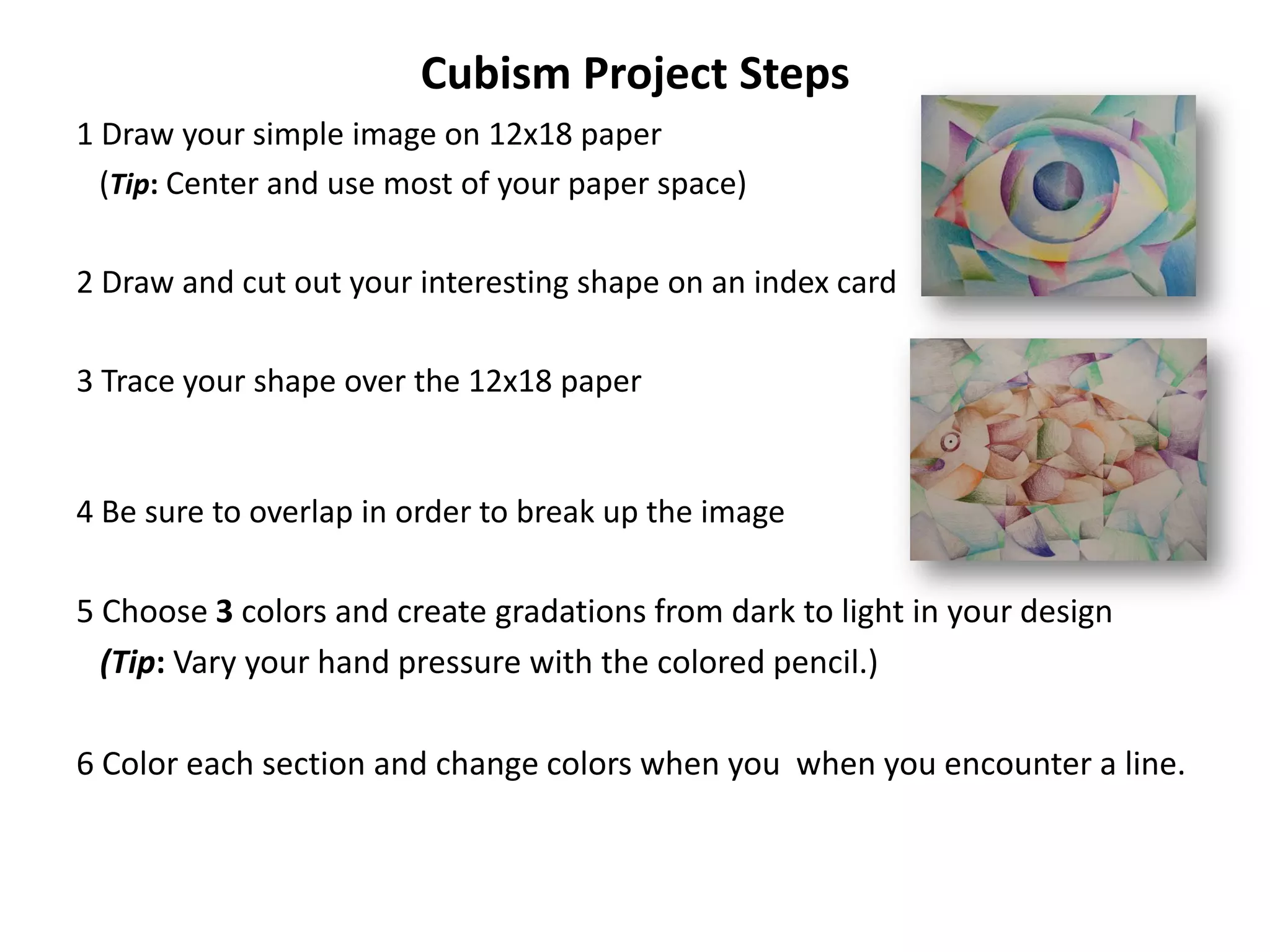 Cubism Project Steps
1 Draw your simple image on 12x18 paper
  (Tip: Center and use most of your paper space)

2 Draw and cut out your interesting shape on an index card

3 Trace your shape over the 12x18 paper


4 Be sure to overlap in order to break up the image

5 Choose 3 colors and create gradations from dark to light in your design
  (Tip: Vary your hand pressure with the colored pencil.)

6 Color each section and change colors when you when you encounter a line.
 