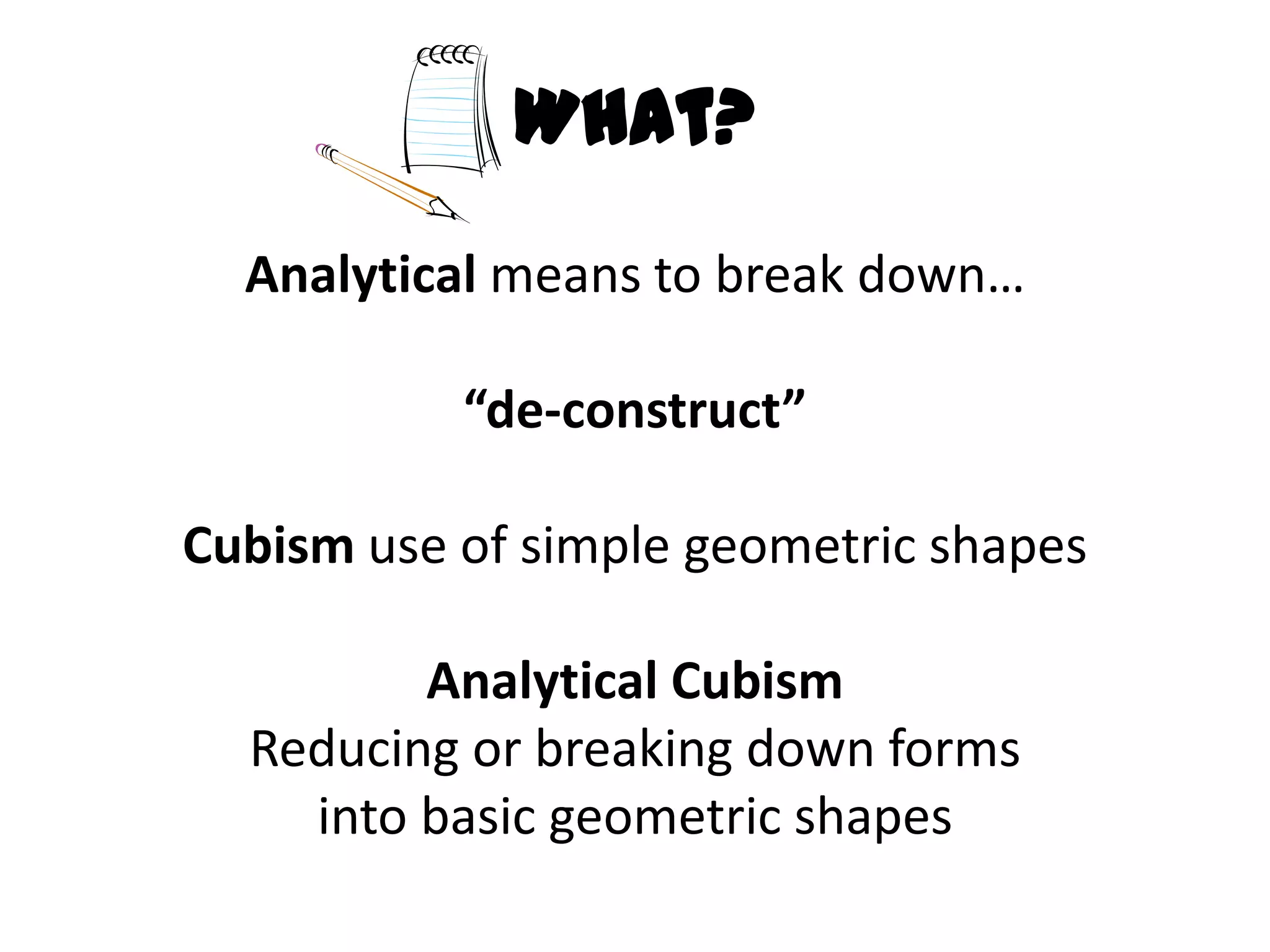 What?
  Analytical means to break down…

           “de-construct”

Cubism use of simple geometric shapes

         Analytical Cubism
  Reducing or breaking down forms
    into basic geometric shapes
 