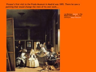 Picasso’s first visit to the Prado Museum in Madrid was 1895. There he saw a painting that would change the view of his own work...  Las Meninas   ( Spanish   for   The Maids of Honour ) [2]   is a 1656 painting by   Diego Vel á zquez   