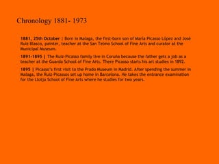 Chronology 1881- 1973 1881, 25th October  | Born in Malaga, the first-born son of María Picasso López and José Ruiz Blasco, painter, teacher at the San Telmo School of Fine Arts and curator at the Municipal Museum. 1891-1895 |  The Ruiz-Picasso family live in Coruña because the father gets a job as a teacher at the Guarda School of Fine Arts. There Picasso starts his art studies in 1892. 1895 |  Picasso’s first visit to the Prado Museum in Madrid. After spending the summer in Malaga, the Ruiz-Picassos set up home in Barcelona. He takes the entrance examination for the Llotja School of Fine Arts where he studies for two years.   
