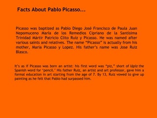 Picasso was baptized as Pablo Diego José Francisco de Paula Juan Nepomuceno María de los Remedios Cipriano de la Santísima Trinidad Mártir Patricio Clito Ruíz y Picasso. He was named after various saints and relatives. The name “Picasso” is actually from his mother, Maria Picasso y Lopez. His father’s name was Jose Ruiz Blasco.  It’s as if Picasso was born an artist: his first word was “piz,” short of  lápiz  the Spanish word for ‘pencil.’ His father Ruiz, an artist and art professor, gave him a formal education in art starting from the age of 7. By 13, Ruiz vowed to give up painting as he felt that Pablo had surpassed him.  Facts About Pablo   Picasso... 