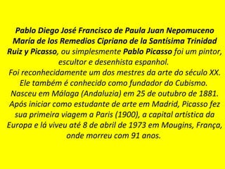 Pablo Diego José Francisco de Paula Juan Nepomuceno María de los Remedios Cipriano de la Santísima Trinidad Ruiz y Picasso , ou simplesmente  Pablo Picasso  foi um pintor, escultor e desenhista espanhol.   Foi reconhecidamente um dos mestres da arte do século XX. Ele também é conhecido como fundador do Cubismo.   Nasceu em Málaga (Andaluzia) em 25 de outubro de 1881. Após iniciar como estudante de arte em Madrid, Picasso fez sua primeira viagem a Paris (1900), a capital artística da Europa e lá viveu até 8 de abril de 1973 em Mougins, França, onde morreu com 91 anos.   