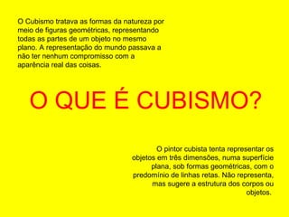 O QUE É CUBISMO? O Cubismo tratava as formas da natureza por meio de figuras geométricas, representando todas as partes de um objeto no mesmo plano. A representação do mundo passava a não ter nenhum compromisso com a aparência real das coisas.  O pintor cubista tenta representar os objetos em três dimensões, numa superfície plana, sob formas geométricas, com o predomínio de linhas retas. Não representa, mas sugere a estrutura dos corpos ou objetos.  