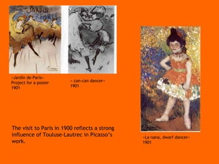 The visit to Paris in 1900 reflects a strong influence of Touluse-Lautrec in Picasso’s work.  «Jardín de París»  Project for a poster 1901 « can-can dancer» 1901 «La nana, dwarf dancer» 1901 