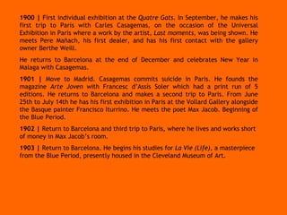 1900 |  First individual exhibition at the  Quatre Gats . In September, he makes his first trip to Paris with Carles Casagemas, on the occasion of the Universal Exhibition in Paris where a work by the artist,  Last moments,  was being shown. He meets Pere Mañach, his first dealer, and has his first contact with the gallery owner Berthe Weill. He returns to Barcelona at the end of December and celebrates New Year in Malaga with Casagemas. 1901 |  Move to Madrid. Casagemas commits suicide in Paris. He founds the magazine  Arte Joven  with Francesc d’Assís Soler which had a print run of 5 editions. He returns to Barcelona and makes a second trip to Paris. From June 25th to July 14th he has his first exhibition in Paris at the Vollard Gallery alongside the Basque painter Francisco Iturrino. He meets the poet Max Jacob. Beginning of the Blue Period. 1902 |  Return to Barcelona and third trip to Paris, where he lives and works short of money in Max Jacob’s room. 1903 |  Return to Barcelona. He begins his studies for  La Vie (Life) , a masterpiece from the Blue Period, presently housed in the Cleveland Museum of Art. 