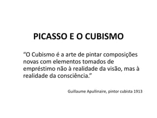 PICASSO E O CUBISMO
“O Cubismo é a arte de pintar composições
novas com elementos tomados de
empréstimo não à realidade da visão, mas à
realidade da consciência.”
Guillaume Apullinaire, pintor cubista 1913
 