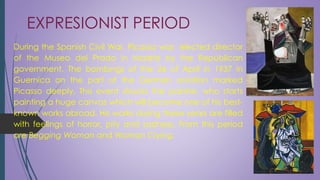 EXPRESIONIST PERIOD
During the Spanish Civil War, Picasso was elected director
of the Museo del Prado in Madrid by the Republican
government. The bombings of the 26 of April in 1937 in
Guernica on the part of the German aviation marked
Picasso deeply. This event shocks the painter, who starts
painting a huge canvas which will become one of his best-
known works abroad. His works during these years are filled
with feelings of horror, pity and sadness. From this period
are Begging Woman and Woman Crying.
 