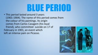 BLUE PERIOD• This period lasted around 3 years
(1901-1904). The name of this period comes from
the colour of his paintings. Its origin
comes from Carlos Casagem (his loyal
friend), who committed suicide on 17 of
February in 1901, an event which
left an intense pain on Picasso.
 