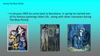 • In January 1903 he came back to Barcelona. In spring he started one
of his famous paintings titled Life , along with other canvasses during
The Blue Period.
During The Blue Period
 