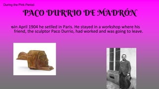 PACO DURRIO DE MADRÓN
ᴓIn April 1904 he setlled in Paris. He stayed in a workshop where his
friend, the sculptor Paco Durrio, had worked and was going to leave.
During the Pink Period
 