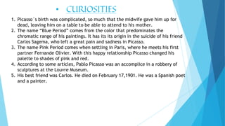• CURIOSITIES
1. Picasso´s birth was complicated, so much that the midwife gave him up for
dead, leaving him on a table to be able to attend to his mother.
2. The name “Blue Period” comes from the color that predominates the
chromatic range of his paintings. It has its its origin in the suicide of his friend
Carlos Sagema, who left a great pain and sadness in Picasso.
3. The name Pink Period comes when settling in Paris, where he meets his first
partner Fernande Olivier. With this happy relationship Picasso changed his
palette to shades of pink and red.
4. According to some articles, Pablo Picasso was an accomplice in a robbery of
sculptures at the Louvre Museum.
5. His best friend was Carlos. He died on February 17,1901. He was a Spanish poet
and a painter.
 