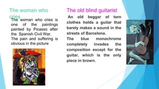 The woman who
cries
The woman who cries is
one of the paintings
painted by Picasso after
the Spanish Civil War.
The pain and suffering is
obvious in the picture
The old blind guitarist
An old beggar of torn
clothes holds a guitar that
barely makes a sound in the
streets of Barcelona.
The blue monochrome
completely invades the
composition except for the
guitar, which is the only
piece in brown.
 