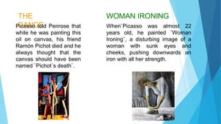 THE
DANCEPicasso told Penrose that
while he was painting this
oil on canvas, his friend
Ramón Pichot died and he
always thought that the
canvas should have been
named ¨Pichot´s death¨.
WOMAN IRONING
When`Picasso was almost 22
years old, he painted ¨Woman
Ironing¨, a disturbing image of a
woman with sunk eyes and
cheeks, pushing downwards an
iron with all her strength.
 