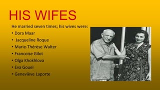 He married seven times; his wives were:
• Dora Maar
• Jacqueline Roque
• Marie-Thérèse Walter
• Francoise Gilot
• Olga Khokhlova
• Eva Gouel
• Geneviève Laporte
HIS WIFES
 