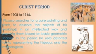cubist period
From 1908 to 1916.
Picasso searches for a pure painting and
starts to observe the objects of his
workshop in an intellectual way and
painting them based on basic geometric
shapes. In this period he uses distorted
forms, representing the hideous and the
mythological.
 