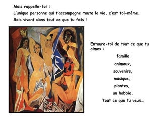 Mais rappelle-toi :
L’unique personne qui t’accompagne toute la vie, c’est toi-même.
Sois vivant dans tout ce que tu fais !




                                         Entoure-toi de tout ce que tu
                                         aimes :
                                                     famille
                                                    animaux,
                                                    souvenirs,
                                                    musique,
                                                    plantes,
                                                    un hobbie,
                                              Tout ce que tu veux…
 