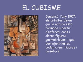 EL CUBISME
      Començà l’any 1907,
      els artistes deien
      que la natura està
      formada a partir
      d’esferes, cons i
      altres figures
      geomètriques, i que
      barrejant-les es
      poden crear figures i
      paisatges.
 