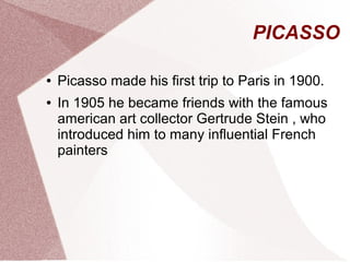 PICASSO
● Picasso made his first trip to Paris in 1900.
● In 1905 he became friends with the famous
american art collector Gertrude Stein , who
introduced him to many influential French
painters
 