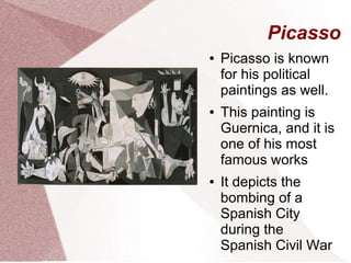 Picasso
● Picasso is known
for his political
paintings as well.
● This painting is
Guernica, and it is
one of his most
famous works
● It depicts the
bombing of a
Spanish City
during the
Spanish Civil War
 