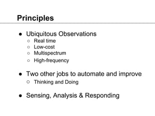 Principles
● Ubiquitous Observations
○ Real time
○ Low-cost
○ Multispectrum
○ High-frequency
● Two other jobs to automate and improve
○ Thinking and Doing
● Sensing, Analysis & Responding
 
