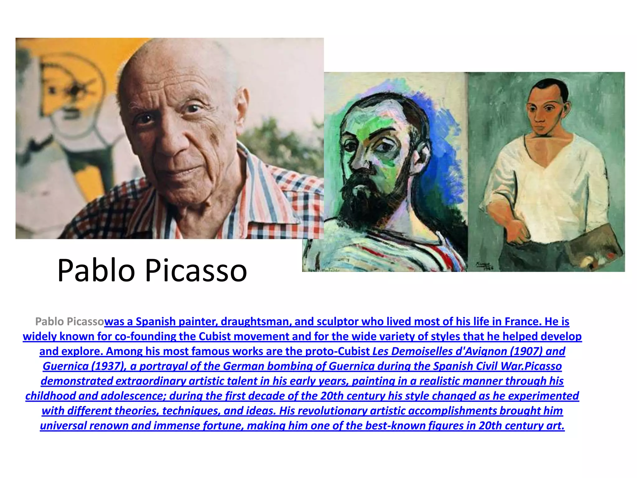 Pablo Picasso
Pablo Picassowas a Spanish painter, draughtsman, and sculptor who lived most of his life in France. He is
widely known for co-founding the Cubist movement and for the wide variety of styles that he helped develop
and explore. Among his most famous works are the proto-Cubist Les Demoiselles d'Avignon (1907) and
Guernica (1937), a portrayal of the German bombing of Guernica during the Spanish Civil War.Picasso
demonstrated extraordinary artistic talent in his early years, painting in a realistic manner through his
childhood and adolescence; during the first decade of the 20th century his style changed as he experimented
with different theories, techniques, and ideas. His revolutionary artistic accomplishments brought him
universal renown and immense fortune, making him one of the best-known figures in 20th century art.