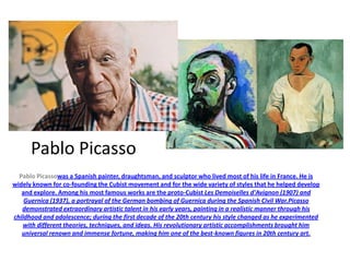 Pablo Picasso
  Pablo Picassowas a Spanish painter, draughtsman, and sculptor who lived most of his life in France. He is
widely known for co-founding the Cubist movement and for the wide variety of styles that he helped develop
   and explore. Among his most famous works are the proto-Cubist Les Demoiselles d'Avignon (1907) and
    Guernica (1937), a portrayal of the German bombing of Guernica during the Spanish Civil War.Picasso
   demonstrated extraordinary artistic talent in his early years, painting in a realistic manner through his
childhood and adolescence; during the first decade of the 20th century his style changed as he experimented
   with different theories, techniques, and ideas. His revolutionary artistic accomplishments brought him
   universal renown and immense fortune, making him one of the best-known figures in 20th century art.
 