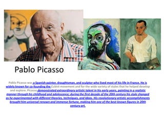 Pablo Picasso
Pablo Picasso was a Spanish painter, draughtsman, and sculptor who lived most of his life in France. He is
widely known for co-founding the Cubist movement and for the wide variety of styles that he helped develop
and explore. Picasso demonstrated extraordinary artistic talent in his early years, painting in a realistic
manner through his childhood and adolescence; during the first decade of the 20th century his style changed
as he experimented with different theories, techniques, and ideas. His revolutionary artistic accomplishments
brought him universal renown and immense fortune, making him one of the best-known figures in 20th
century art.

 
