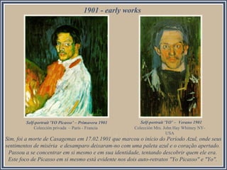 1901 - early works
Self-portrait 'YO Picasso’ – Primavera 1901
Colección privada – París - Francia
Self-portrait 'YO’ – Verano 1901
Colección Mrs. John Hay Whitney NY-
USA
Sim, foi a morte de Casagemas em 17.02.1901 que marcou o início do Período Azul, onde seus
sentimentos de miséria e desamparo deixaram-no com uma paleta azul e o coração apertado.
Passou a se concentrar em si mesmo e em sua identidade, tentando descobrir quem ele era.
Este foco de Picasso em si mesmo está evidente nos dois auto-retratos "Yo Picasso" e "Yo".
 