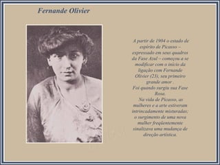 A partir de 1904 o estado de
espírito de Picasso –
expressado em seus quadros
da Fase Azul – começou a se
modificar com o início da
ligação com Fernande
Olivier (23), seu primeiro
grande amor .
Foi quando surgiu sua Fase
Rosa.
Na vida de Picasso, as
mulheres e a arte estiveram
intrincadamente misturadas;
o surgimento de uma nova
mulher freqüentemente
sinalizava uma mudança de
direção artística.
Fernande Olivier
 