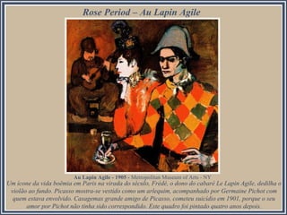 Rose Period – Au Lapin Agile
Um ícone da vida boêmia em Paris na virada do século, Frédé, o dono do cabaré Le Lapin Agile, dedilha o
violão ao fundo. Picasso mostra-se vestido como um arlequim, acompanhado por Germaine Pichot com
quem estava envolvido. Casagemas grande amigo de Picasso, cometeu suicídio em 1901, porque o seu
amor por Pichot não tinha sido correspondido. Este quadro foi pintado quatro anos depois.
Au Lapin Agile - 1905 - Metropolitan Museum of Arts - NY
 