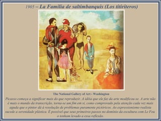 1905 – La Familia de saltimbanquis (Los titiriteros)
Picasso começa a significar mais do que reproduzir. A idéia que ele faz da arte modificou-se. A arte não
é mais o mundo da transcrição, torna-se um fim em si, como comprovado pela atenção cada vez mais
aguda que o pintor dá à resolução de problemas puramente pictóricos. Ao expressionismo realista
sucede a serenidade plástica. É possível que seus primeiros passos no domínio da escultura com Le Fou
o tenham levado a essa reflexão.
The National Gallery of Art - Washington
 