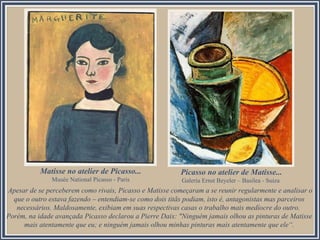 Apesar de se perceberem como rivais, Picasso e Matisse começaram a se reunir regularmente e analisar o
que o outro estava fazendo – entendiam-se como dois titãs podiam, isto é, antagonistas mas parceiros
necessários. Maldosamente, exibiam em suas respectivas casas o trabalho mais medíocre do outro.
Porém, na idade avançada Picasso declarou a Pierre Daix: "Ninguém jamais olhou as pinturas de Matisse
mais atentamente que eu; e ninguém jamais olhou minhas pinturas mais atentamente que ele“.
Matisse no atelier de Picasso...
Musée National Picasso - Paris
Picasso no atelier de Matisse...
Galería Ernst Beyeler – Basilea - Suiza
 