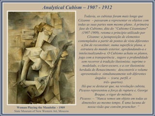 Todavia, os cubistas foram mais longe que
Cézanne – passaram a representar os objetos com
todas as suas partes num mesmo plano. A primeira
fase do Cubismo, dita do “Cubismo Cézanniano"
(1907-1909), retoma o princípio utilizado por
Cézanne: a justaposição de elementos
contemplados a partir de pontos de vista diferentes
a fim de reconstituir, numa superfície plana, a
estrutura do mundo exterior, aprofundando-a e
intelectualizando-a. O Cubismo achata os planos,
joga com a transparência , sugere a profundidade
sem recorrer à tradição ilusionista; suprime o
modelado, o claro-escuro, e a cor ilusionista
herdada do Renascimento; desconstrói o volume
apresentado-o simultaneamente sob diferentes
ângulos – (cara, perfil, e
três- quartos).
Há que se destacar que, na revolução cubista,
Picasso representou a força de ruptura e, George
Braque, o rigor do método.
Picasso: – “Nunca vemos um objeto em todas as
dimensões ao mesmo tempo. É uma lacuna de
nossa visão que convém preencher. “
Analytical Cubism – 1907 - 1912
Woman Playing the Mandolin - 1909
State Museum of New Western Art, Moscow
 