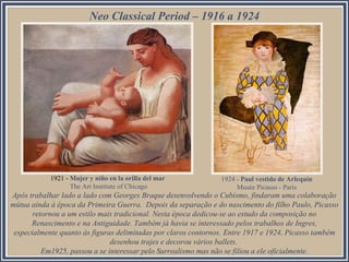 Neo Classical Period – 1916 a 1924
Após trabalhar lado a lado com Georges Braque desenvolvendo o Cubismo, findaram uma colaboração
mútua ainda à época da Primeira Guerra. Depois da separação e do nascimento do filho Paulo, Picasso
retornou a um estilo mais tradicional. Nesta época dedicou-se ao estudo da composição no
Renascimento e na Antiguidade. Também já havia se interessado pelos trabalhos de Ingres,
especialmente quanto às figuras delimitadas por claros contornos. Entre 1917 e 1924, Picasso também
desenhou trajes e decorou vários ballets.
Em1925, passou a se interessar pelo Surrealismo mas não se filiou a ele oficialmente.
1921 - Mujer y niño en la orilla del mar
The Art Institute of Chicago
1924 - Paul vestido de Arlequín
Musée Picasso - Paris
 