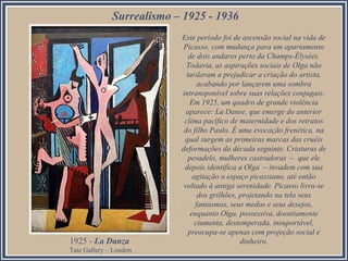 Surrealismo – 1925 - 1936
Este período foi de ascensão social na vida de
Picasso, com mudança para um apartamento
de dois andares perto da Champs-Élysées.
Todavia, as aspirações sociais de Olga não
tardaram a prejudicar a criação do artista,
acabando por lançarem uma sombra
intransponível sobre suas relações conjugais.
Em 1925, um quadro de grande violência
aparece: La Danse, que emerge do anterior
clima pacífico de maternidade e dos retratos
do filho Paulo. É uma evocação frenética, na
qual surgem as primeiras marcas das cruéis
deformações da década seguinte. Criaturas de
pesadelo, mulheres castradoras – que ele
depois identifica a Olga – invadem com sua
agitação o espaço picassiano, até então
voltado à antiga serenidade. Picasso livra-se
dos grilhões, projetando na tela seus
fantasmas, seus medos e seus desejos,
enquanto Olga, possessiva, doentiamente
ciumenta, destemperada, insuportável,
preocupa-se apenas com projeção social e
dinheiro.1925 - La Danza
Tate Gallery – London
 