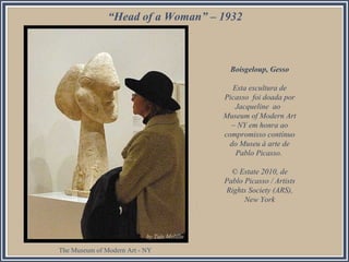 “Head of a Woman” – 1932
Boisgeloup, Gesso
Esta escultura de
Picasso foi doada por
Jacqueline ao
Museum of Modern Art
– NY em honra ao
compromisso contínuo
do Museu à arte de
Pablo Picasso.
© Estate 2010, de
Pablo Picasso / Artists
Rights Society (ARS),
New York
The Museum of Modern Art - NY
 