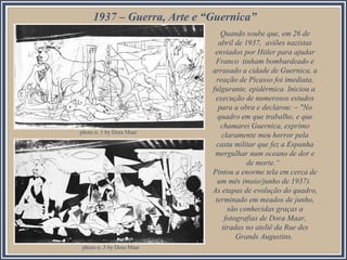 1937 – Guerra, Arte e “Guernica”
Quando soube que, em 26 de
abril de 1937, aviões nazistas
enviados por Hitler para ajudar
Franco tinham bombardeado e
arrasado a cidade de Guernica, a
reação de Picasso foi imediata,
fulgurante, epidérmica. Iniciou a
execução de numerosos estudos
para a obra e declarou: – "No
quadro em que trabalho, e que
chamarei Guernica, exprimo
claramente meu horror pela
casta militar que fez a Espanha
mergulhar num oceano de dor e
de morte.“
Pintou a enorme tela em cerca de
um mês (maio/junho de 1937).
As etapas de evolução do quadro,
terminado em meados de junho,
são conhecidas graças a
fotografias de Dora Maar,
tiradas no ateliê da Rue des
Grands Augustins.
photo n. 1 by Dora Maar
photo n. 3 by Dora Maar
 