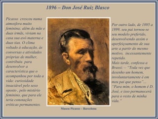 1896 – Don José Ruiz Blasco
Picasso cresceu numa
atmosfera muito
feminina; além da mãe e
duas irmãs, viviam na
casa sua avó materna e
duas tias. O clima
voltado à educação, às
conversas e atividades
próprias de mulher,
contribuiu para
desenvolver a
característica que o
acompanhou por toda a
vida: curiosidade
insaciável pelo sexo
oposto , pelo mistério
feminino, que para ele
teria conotações
eróticas permanentes.
Por outro lado, de 1895 a
1899, seu pai tornou-se
seu modelo preferido,
desenvolvendo assim o
aperfeiçoamento de sua
arte a partir do mesmo
motivo, incessantemente
repetido.
Mais tarde, confessa a
Brassi: – “Toda vez que
desenho um homem,
involuntariamente é em
meu pai que penso”...
“Para mim, o homem é D.
José, e isso permanecerá
para o resto de minha
vida.”
Museu Picasso – Barcelona
 