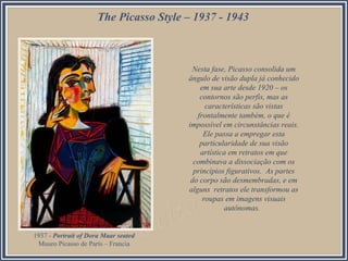 The Picasso Style – 1937 - 1943
Nesta fase, Picasso consolida um
ângulo de visão dupla já conhecido
em sua arte desde 1920 – os
contornos são perfis, mas as
características são vistas
frontalmente também, o que é
impossível em circunstâncias reais.
Ele passa a empregar esta
particularidade de sua visão
artística em retratos em que
combinava a dissociação com os
princípios figurativos. As partes
do corpo são desmembradas, e em
alguns retratos ele transformou as
roupas em imagens visuais
autônomas.
1937 - Portrait of Dora Maar seated
Museo Picasso de París – Francia
 