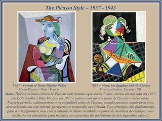 Marie-Thérèse, a musa erótica de Picasso num romance que durou 7 anos, entrou em sua vida em 1927;
em 1935 deu-lhe a filha Maya, e em 1977 – quatro anos após a morte de Picasso – enforcou-se.
Naquele período, sedimentou-se o inconfundível estilo de Picasso, quando passou a seguir princípios
desconhecidos da arte infantil: perspectiva e proporção equilibrada. Tais princípios são fundamentais
para a arte figurativa, mas com a entrada de idéias recolhidas a partir de desenhos de crianças, suas
opções foram estendidas para incluir a característica do simbolismo da arte figurativa infantil.
The Picasso Style – 1937 - 1943
1937 - Portrait of Marie-Thérèse Walter
Musée Picasso – París - Francia
1938 – Maya, her daughter with M.-Thérèse
Private collection. Lucerne - CH
 