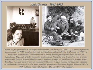 Os anos do pós-guerra são os da alegria redescoberta: com Françoise Gilot (22), a nova companheira
que conheceu em 1943, a mulher-flor, mãe de Claude, nascido em 1947, e de Paloma, em 1949, ele
reencontra a serenidade. Françoise torna-se o novo modelo privilegiado, deusa da luz e da
fecundidade. Depois de grandes momentos apaixonantes, Françoise teve de conviver com as visitas
semanais de Picasso à Marie-Thérèse, com as loucuras de Olga e a autodestruição de Dora Maar.
Em 1953, “cansada de viver com um monumento histórico”, fez as malas e partiu com as crianças,
deixando um Picasso perplexo. Foi a única mulher que mostrou determinação para abandoná-lo. Em
1964, publicou “Life with Picasso – The Love Story of a Decade”.
Após Guerra - 1943-1953
 