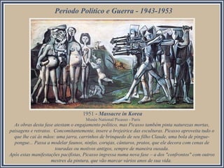 Periodo Político e Guerra - 1943-1953
As obras desta fase atestam o engajamento político, mas Picasso também pinta naturezas mortas,
paisagens e retratos. Concomitantemente, insere a brejeirice das esculturas. Picasso aproveita tudo o
que lhe cai às mãos: uma jarra, carrinhos de brinquedo de seu filho Claude, uma bola de pingue-
pongue... Passa a modelar faunos, ninfas, corujas, cântaros, pratos, que ele decora com cenas de
touradas ou motivos antigos, sempre de maneira ousada.
Após estas manifestações pacifistas, Picasso ingressa numa nova fase – a dos "confrontos" com outros
mestres da pintura, que vão marcar vários anos de sua vida.
1951 - Massacre in Korea
Musée National Picasso - Paris
 