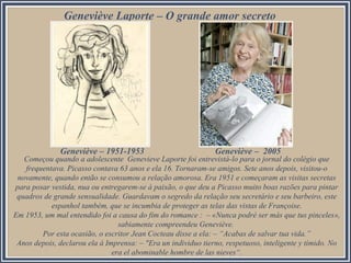 Geneviève Laporte – O grande amor secreto
Começou quando a adolescente Genevieve Laporte foi entrevistá-lo para o jornal do colégio que
frequentava. Picasso contava 63 anos e ela 16. Tornaram-se amigos. Sete anos depois, visitou-o
novamente, quando então se consumou a relação amorosa. Era 1951 e começaram as visitas secretas
para posar vestida, nua ou entregarem-se à paixão, o que deu a Picasso muito boas razões para pintar
quadros de grande sensualidade. Guardavam o segredo da relação seu secretário e seu barbeiro, este
espanhol também, que se incumbia de proteger as telas das vistas de Françoise.
Em 1953, um mal entendido foi a causa do fim do romance : – «Nunca podré ser más que tus pinceles»,
sabiamente compreendeu Geneviève.
Por esta ocasião, o escritor Jean Cocteau disse a ela: – “Acabas de salvar tua vida.”
Anos depois, declarou ela à Imprensa: – "Era un individuo tierno, respetuoso, inteligente y tímido. No
era el abominable hombre de las nieves“.
Geneviève – 1951-1953 Geneviève – 2005
 