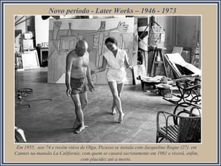 Em 1955, aos 74 e recém viúvo de Olga, Picasso se instala com Jacqueline Roque (27) em
Cannes na mansão La Californie, com quem se casará secretamente em 1961 e viverá, enfim,
com placidez até a morte.
Novo período - Later Works – 1946 - 1973
 