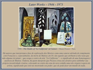 Later Works – 1946 - 1973
1956 - The Studio of 'La Californie' at Cannes – Museo Picasso – Paris
Há autores que interpretam a fase de exploração dos Mestres como uma catarse advinda do rompimento
com Françoise e, especialmente, da morte de Matisse em 54; são aqueles que atribuem à tela vazia que
mão alguma irá pintar – que ocupa o centro da tela “La Californie” – o significado de uma homenagem à
ausência de Matisse. Todavia, há quem interprete que Picasso criou este atrativo para sublinhar sua
própria inventividade criativa, colocando no centro da cena do novo estúdio uma tela virgem à espera do
artista, significando que está nos mostrando seu poder; que ele pode fazer um mundo do nada.
 