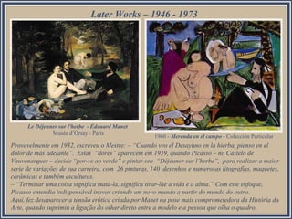 Provavelmente em 1932, escreveu o Mestre: – “Cuando veo el Desayuno en la hierba, pienso en el
dolor de más adelante”. Estas “dores” aparecem em 1959, quando Picasso – no Castelo de
Vauvenargues – decide “por-se ao verde” e pintar seu “Déjeuner sur l’herbe”, para realizar a maior
serie de variações de sua carreira, com 26 pinturas, 140 desenhos e numerosas litografías, maquetes,
cerâmicas e também esculturas.
– “Terminar uma coisa significa matá-la, significa tirar-lhe a vida e a alma.” Com este enfoque,
Picasso entendia indispensável inovar criando um novo mundo a partir do mundo do outro.
Aqui, fez desaparecer a tensão erótica criada por Manet na pose mais comprometedora da História da
Arte, quando suprimiu a ligação do olhar direto entre a modelo e a pessoa que olha o quadro.
Later Works – 1946 - 1973
1960 - Merenda en el campo - Colección Particular
Le Déjeuner sur l'herbe - Édouard Manet
Musée d’Orsay - Paris
 