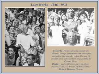 Esquerda - Picasso em uma tourada em
Vallauris, França, juntamente com sua esposa
Jacqueline (à esquerda) e Jean Cocteau (à
direita); atrás deles com um lenço, a filha de
Picasso, Maya.
Direita – quatro idênticos pares de olhos:
Picasso, Maya, e 2 de seus 3 filhos: Diana e
Richard Widmaier Picasso.
Later Works – 1946 - 1973
 